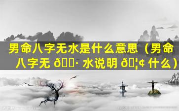 男命八字无水是什么意思（男命八字无 🌷 水说明 🦢 什么）